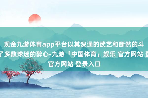 现金九游体育app平台以其深通的武艺和断然的斗志取得了多数球迷的醉心-九游「中国体育」娱乐 官方网站 登录入口