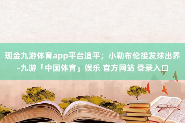 现金九游体育app平台追平；小勒布伦接发球出界-九游「中国体育」娱乐 官方网站 登录入口