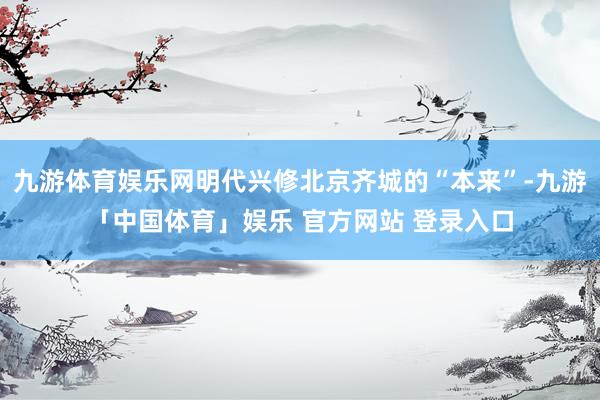 九游体育娱乐网明代兴修北京齐城的“本来”-九游「中国体育」娱乐 官方网站 登录入口