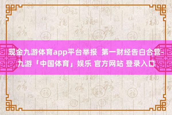 现金九游体育app平台举报  第一财经告白合营-九游「中国体育」娱乐 官方网站 登录入口