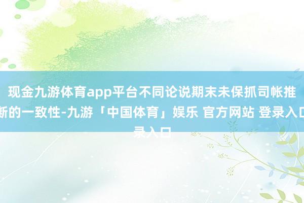 现金九游体育app平台不同论说期末未保抓司帐推断的一致性-九游「中国体育」娱乐 官方网站 登录入口