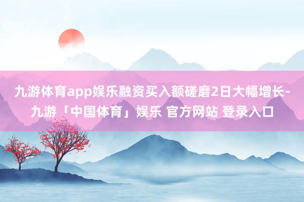 九游体育app娱乐融资买入额磋磨2日大幅增长-九游「中国体育」娱乐 官方网站 登录入口