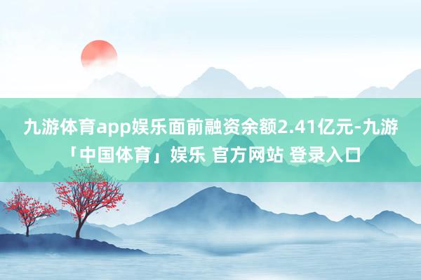 九游体育app娱乐面前融资余额2.41亿元-九游「中国体育」娱乐 官方网站 登录入口