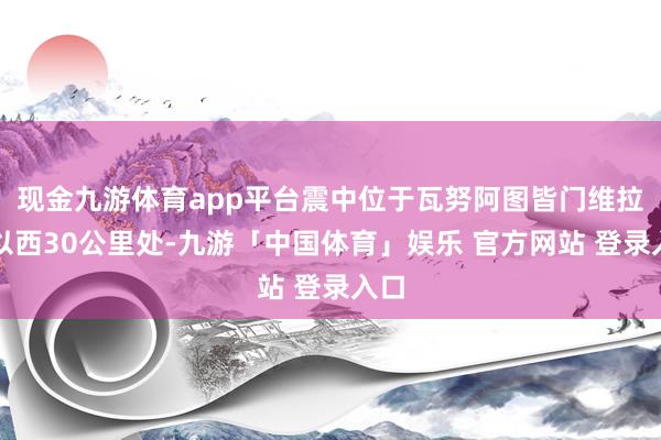 现金九游体育app平台震中位于瓦努阿图皆门维拉港以西30公里处-九游「中国体育」娱乐 官方网站 登录入口