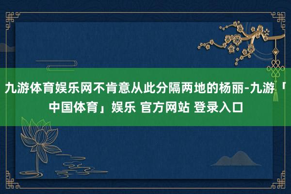 九游体育娱乐网不肯意从此分隔两地的杨丽-九游「中国体育」娱乐 官方网站 登录入口