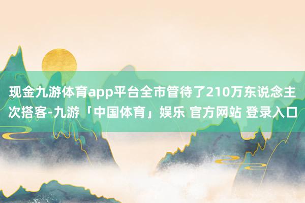 现金九游体育app平台全市管待了210万东说念主次搭客-九游「中国体育」娱乐 官方网站 登录入口