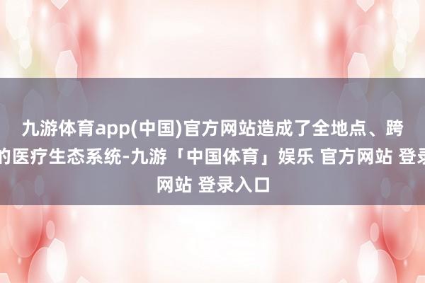 九游体育app(中国)官方网站造成了全地点、跨学科的医疗生态系统-九游「中国体育」娱乐 官方网站 登录入口